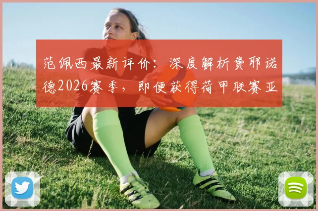 范佩西最新评价:深度解析费耶诺德2026赛季,即便获得荷甲联赛亚军亦是巨大成功