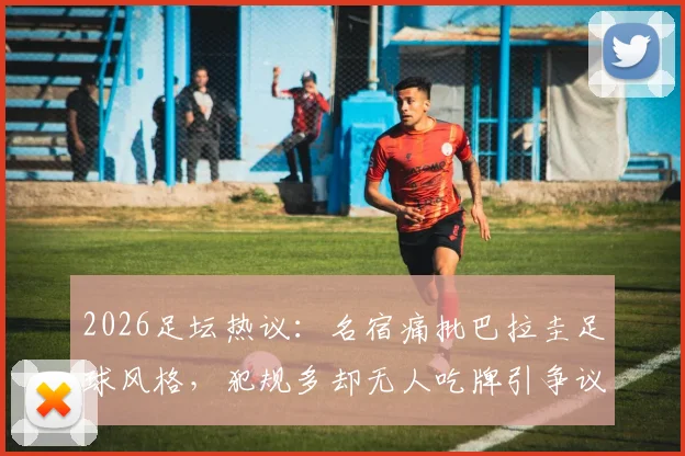 2026足坛热议：名宿痛批巴拉圭足球风格，犯规多却无人吃牌引争议，细数那些被批“下三滥”的踢法