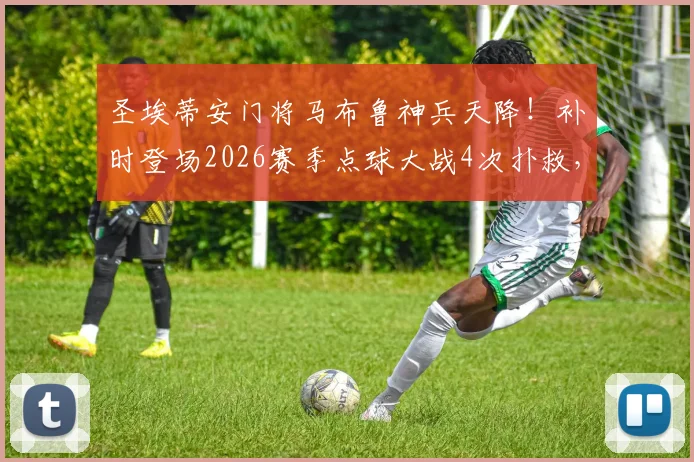 圣埃蒂安门将马布鲁神兵天降！补时登场2026赛季点球大战4次扑救，仅失1球带队晋级全过程回顾
