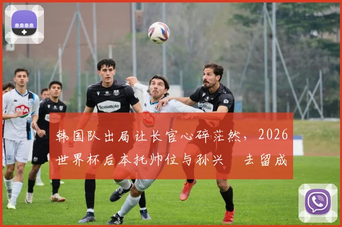 韩国队出局让长官心碎茫然,2026世界杯后本托帅位与孙兴慜去留成焦点
