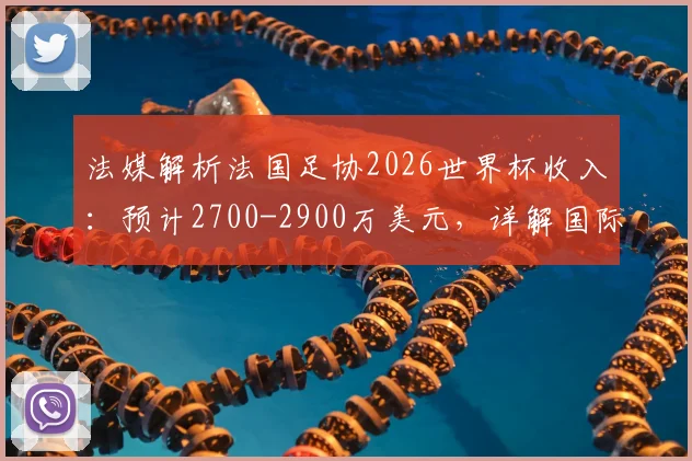 法媒解析法国足协2026世界杯收入：预计2700-2900万美元，详解国际足联奖金分配与商业营收模式