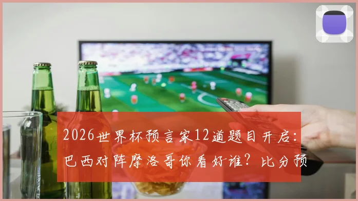 2026世界杯预言家12道题目开启：巴西对阵摩洛哥你看好谁？比分预测、历史战绩与答题攻略全解析