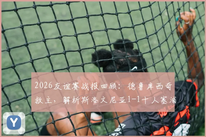 2026友谊赛战报回顾：德鲁库西奇救主，解析斯洛文尼亚1-1十人塞浦路斯战术与球员表现