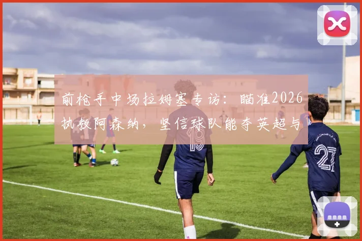 前枪手中场拉姆塞专访：瞄准2026执教阿森纳，坚信球队能夺英超与欧冠