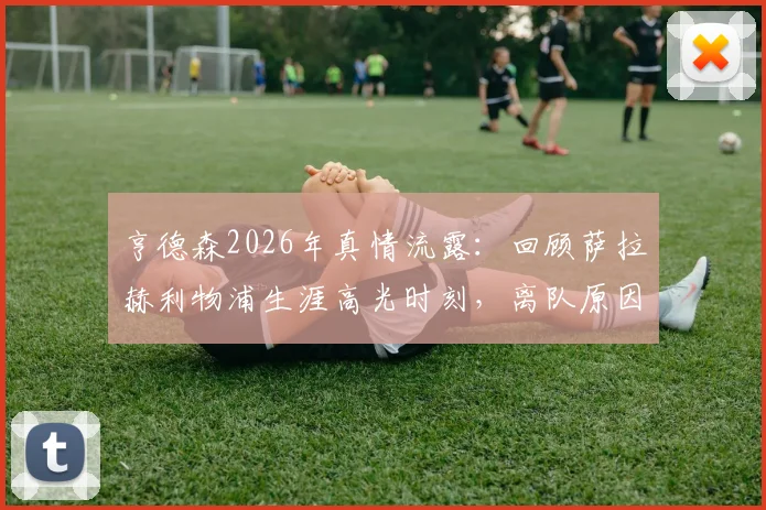 亨德森2026年真情流露：回顾萨拉赫利物浦生涯高光时刻，离队原因与未来祝福全解析