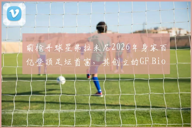 前枪手球星弗拉米尼2026年身家百亿登顶足坛首富，其创立的GF Biochemicals生化公司业务与创业历程详解