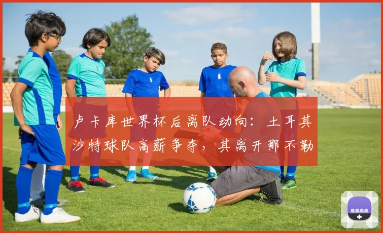 卢卡库世界杯后离队动向:土耳其沙特球队高薪争夺,其离开那不勒斯原因与未来下家分析