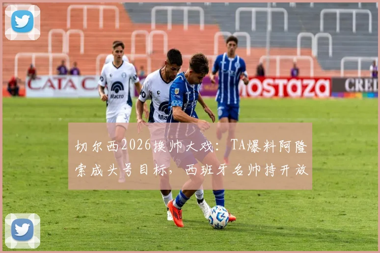 切尔西2026换帅大戏:TA爆料阿隆索成头号目标,西班牙名帅持开放态度深度分析