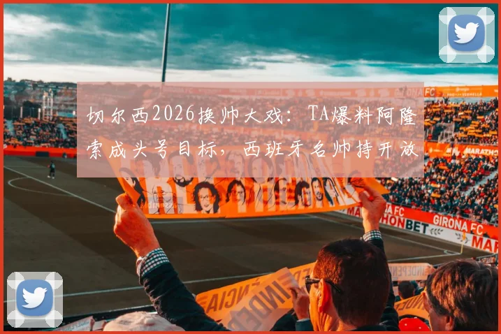 切尔西2026换帅大戏：TA爆料阿隆索成头号目标，西班牙名帅持开放态度深度分析