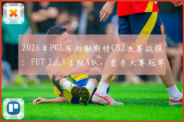 2026年PGL布加勒斯特CS2决赛战报：FUT 3比1击败A队，首夺大赛冠军奖金及队员表现深度解析