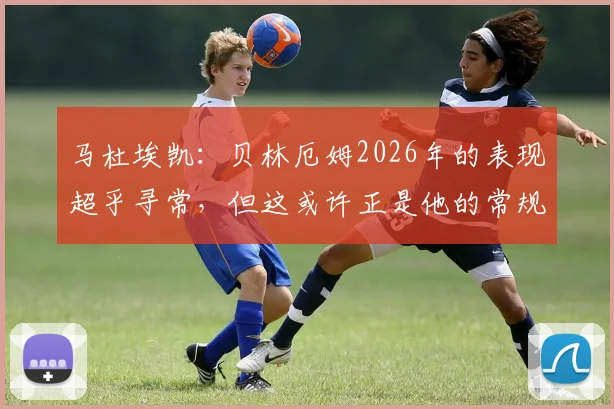 马杜埃凯：贝林厄姆2026年的表现超乎寻常，但这或许正是他的常规水准