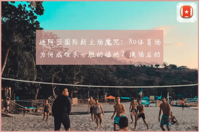 迈阿密国际新主场魔咒：Nu体育场为何成难求一胜的福地？换场后的3平1负全解析与未来展望