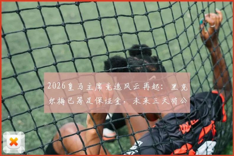 2026皇马主席竞选风云再起:里克尔梅已筹足保证金,未来三天将公布完整竞选纲领与皇马复兴计划
