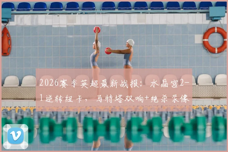 2026赛季英超最新战报：水晶宫2-1逆转纽卡，马特塔双响+绝杀录像回放与数据统计分析