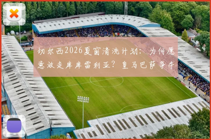 切尔西2026夏窗清洗计划：为何愿意放走库库雷利亚？皇马巴萨争夺战全面解析