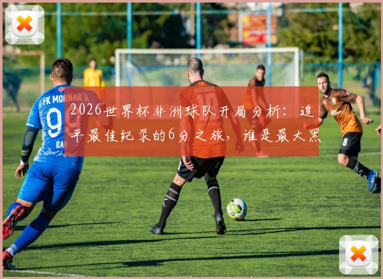 2026世界杯非洲球队开局分析:追平最佳纪录的6分之旅,谁是最大黑马?