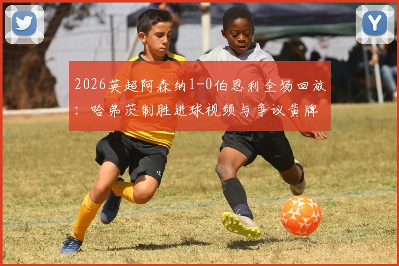 2026英超阿森纳1-0伯恩利全场回放：哈弗茨制胜进球视频与争议黄牌解读，附集锦完整分析