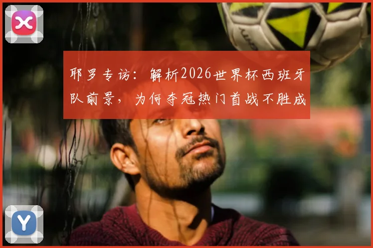 耶罗专访:解析2026世界杯西班牙队前景,为何夺冠热门首战不胜成魔咒?