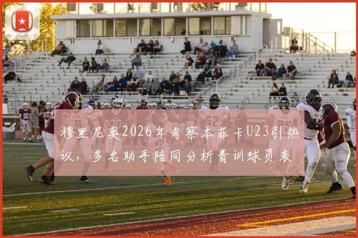 穆里尼奥2026年考察本菲卡U23引热议,多名助手陪同分析青训球员表现与身价