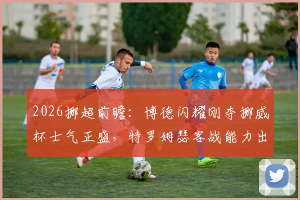 2026挪超前瞻：博德闪耀刚夺挪威杯士气正盛，特罗姆瑟客战能力出色，关键对决深度解读