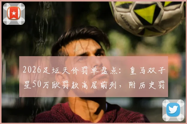 2026足坛天价罚单盘点：皇马双子星50万欧罚款高居前列，附历史罚款排行榜及原因解析