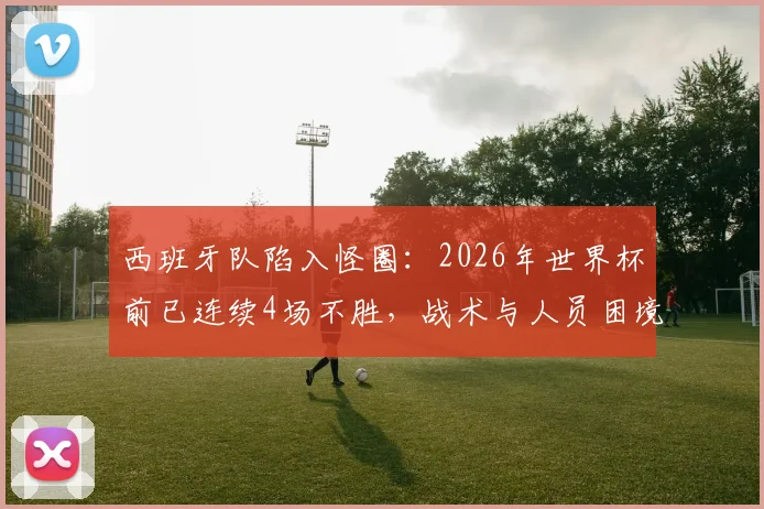 西班牙队陷入怪圈:2026年世界杯前已连续4场不胜,战术与人员困境如何破局?