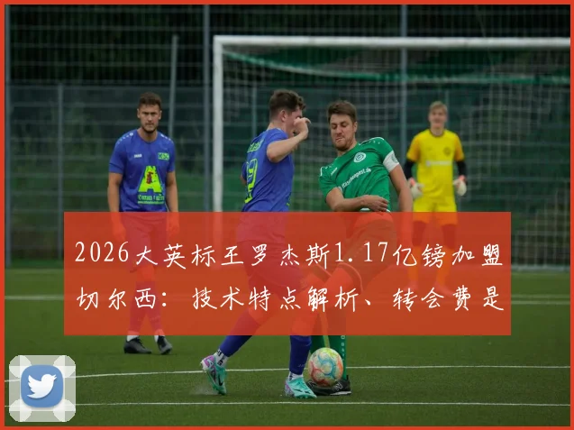 2026大英标王罗杰斯1.17亿镑加盟切尔西:技术特点解析、转会费是否值回票价与蓝军引援历史对比
