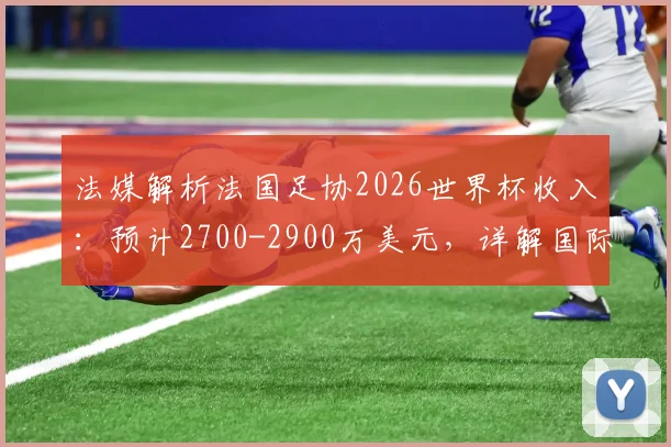 法媒解析法国足协2026世界杯收入:预计2700-2900万美元,详解国际足联奖金分配与商业营收模式