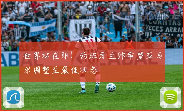 世界杯在即！西班牙主帅希望亚马尔调整至最佳状态