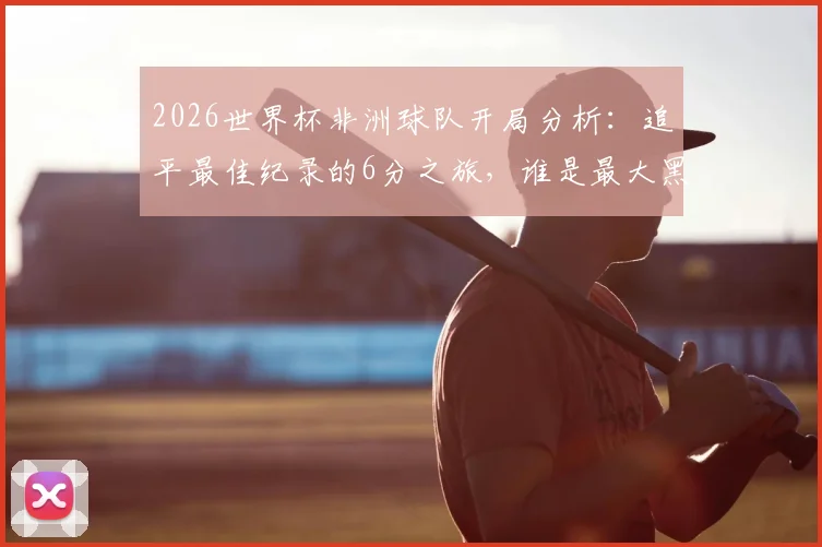 2026世界杯非洲球队开局分析：追平最佳纪录的6分之旅，谁是最大黑马？
