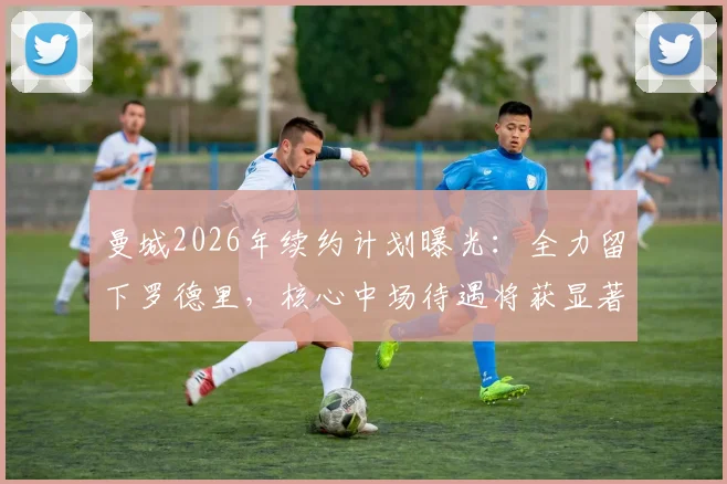 曼城2026年续约计划曝光:全力留下罗德里,核心中场待遇将获显著提升,塞尔电台披露最新进展