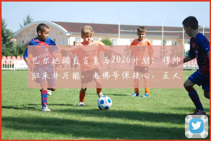 巴尔达诺直言皇马2026计划:穆帅归来非万能,老佛爷保核心,五大位置补强势在必行
