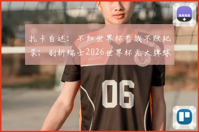 扎卡自述：不知世界杯首战不败纪录；剖析瑞士2026世界杯无大牌球星的团队制胜法则