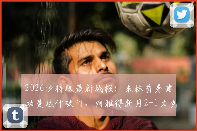 2026沙特联最新战报：米林首秀建功曼达什破门，利雅得新月2-1力克塞哈特海湾，附赛后积分榜解析
