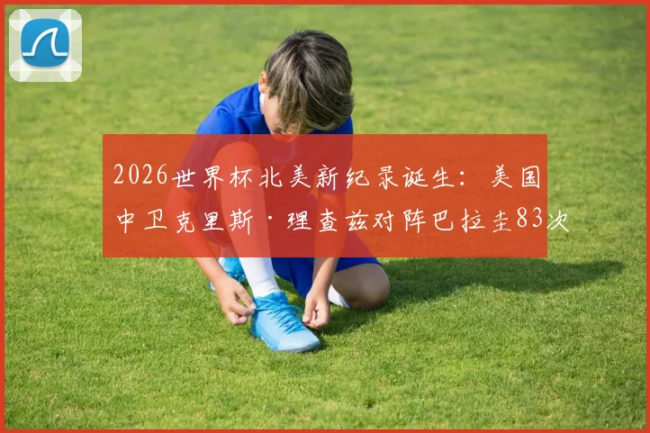 2026世界杯北美新纪录诞生：美国中卫克里斯·理查兹对阵巴拉圭83次传球成功率100%，赛场数据深度分析
