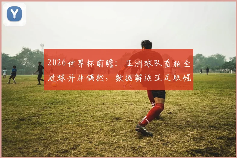 2026世界杯前瞻:亚洲球队首轮全进球并非偶然,数据解读亚足联崛起背后的三大原因
