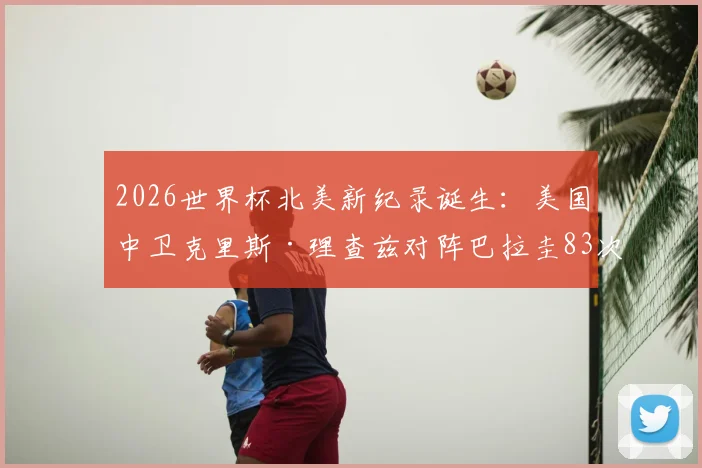 2026世界杯北美新纪录诞生：美国中卫克里斯·理查兹对阵巴拉圭83次传球成功率100%，赛场数据深度分析