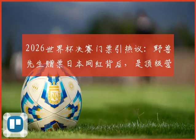 2026世界杯决赛门票引热议：野兽先生赠票日本网红背后，是顶级营销还是跨界破圈？看台位置、网红身份全解析