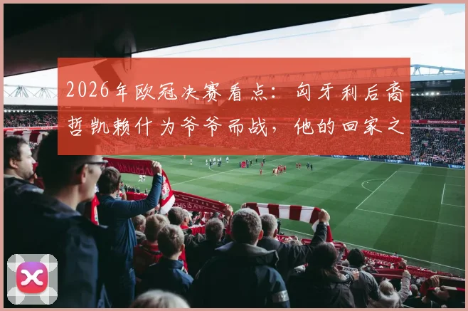 2026年欧冠决赛看点：匈牙利后裔哲凯赖什为爷爷而战，他的回家之路与足球梦想全解析