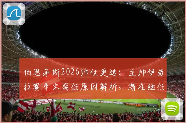 伯恩茅斯2026帅位更迭:主帅伊劳拉赛季末离任原因解析,潜在继任者与新赛季前景展望