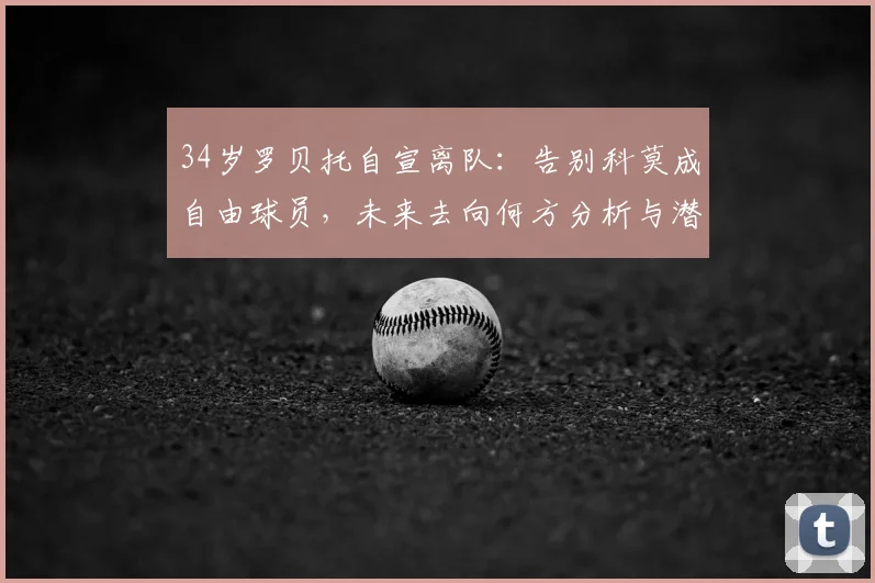 34岁罗贝托自宣离队:告别科莫成自由球员,未来去向何方分析与潜在下家预测