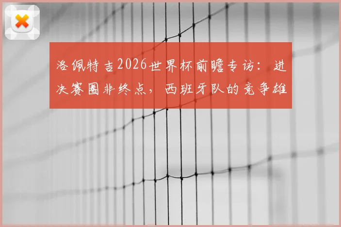洛佩特吉2026世界杯前瞻专访:进决赛圈非终点,西班牙队的竞争雄心与备战宣言
