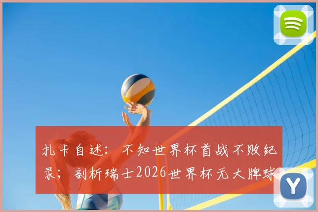 扎卡自述：不知世界杯首战不败纪录；剖析瑞士2026世界杯无大牌球星的团队制胜法则
