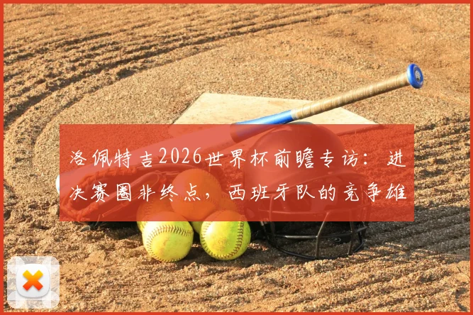 洛佩特吉2026世界杯前瞻专访：进决赛圈非终点，西班牙队的竞争雄心与备战宣言