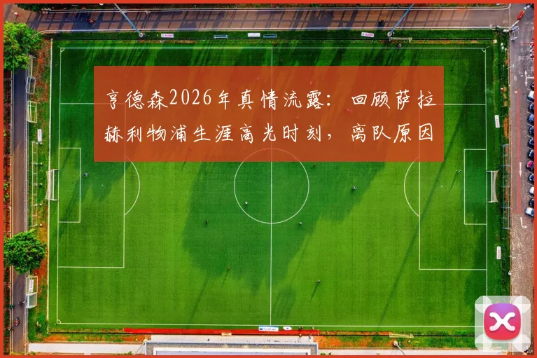 亨德森2026年真情流露:回顾萨拉赫利物浦生涯高光时刻,离队原因与未来祝福全解析