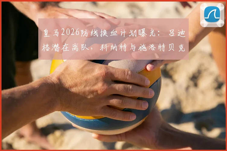 皇马2026防线换血计划曝光:吕迪格潜在离队,科纳特与施洛特贝克成首要目标