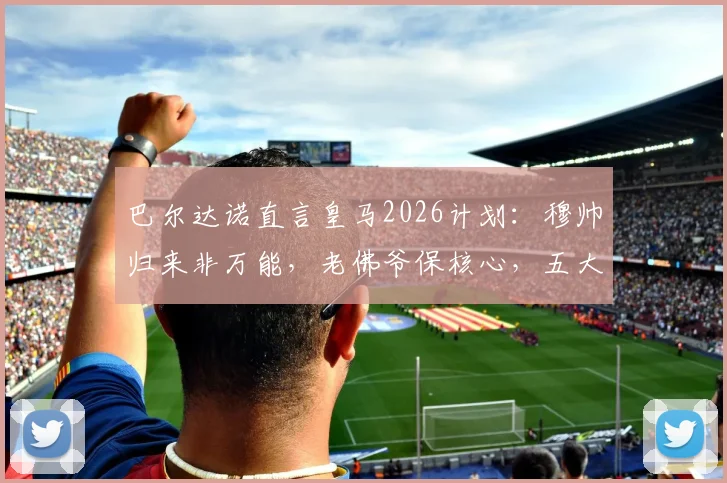 巴尔达诺直言皇马2026计划：穆帅归来非万能，老佛爷保核心，五大位置补强势在必行