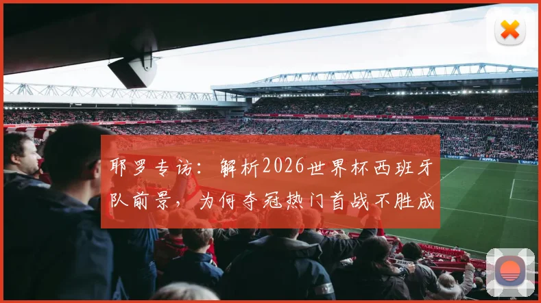 耶罗专访：解析2026世界杯西班牙队前景，为何夺冠热门首战不胜成魔咒？