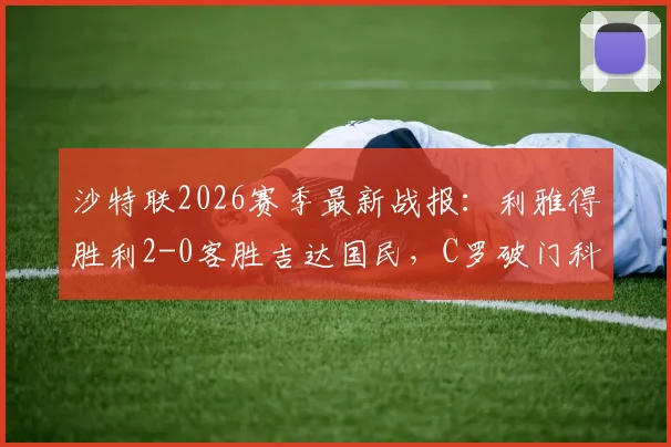 沙特联2026赛季最新战报：利雅得胜利2-0客胜吉达国民，C罗破门科曼世界波，附全场回放与数据解析