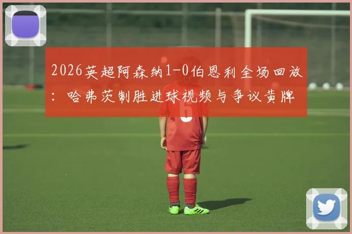 2026英超阿森纳1-0伯恩利全场回放:哈弗茨制胜进球视频与争议黄牌解读,附集锦完整分析